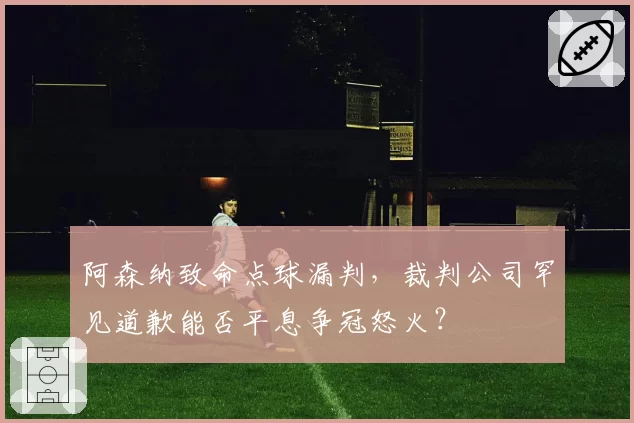 阿森纳致命点球漏判,裁判公司罕见道歉能否平息争冠怒火?