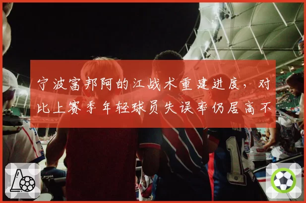 宁波富邦阿的江战术重建进度,对比上赛季年轻球员失误率仍居高不下