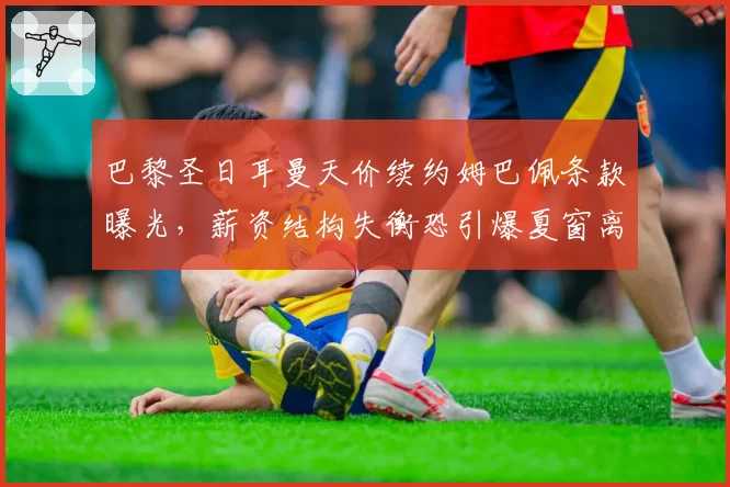 巴黎圣日耳曼天价续约姆巴佩条款曝光，薪资结构失衡恐引爆夏窗离队潮