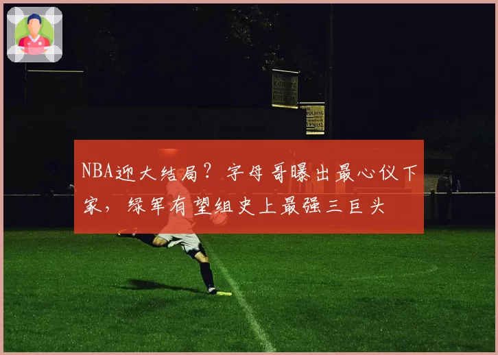 NBA迎大结局?字母哥曝出最心仪下家,绿军有望组史上最强三巨头