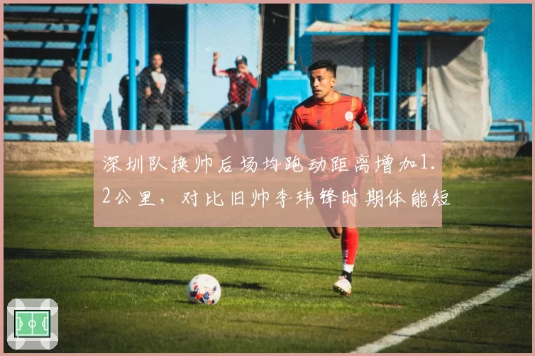 深圳队换帅后场均跑动距离增加1.2公里,对比旧帅李玮锋时期体能短板弥补