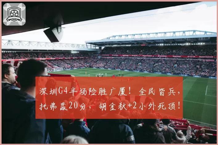 深圳G4半场险胜广厦!全民皆兵,托弗轰20分,胡金秋+2小外死顶!