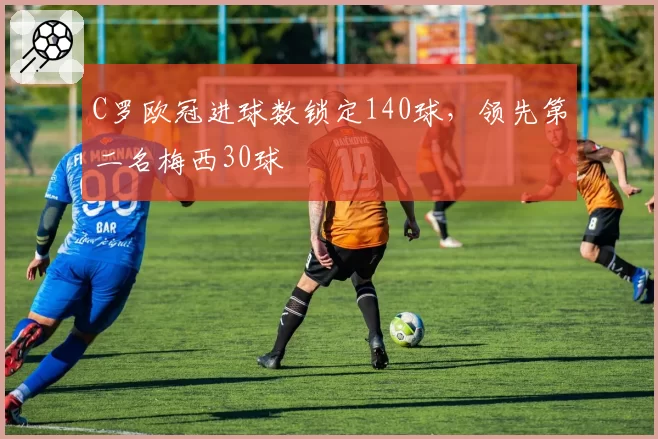 C罗欧冠进球数锁定140球，领先第二名梅西30球