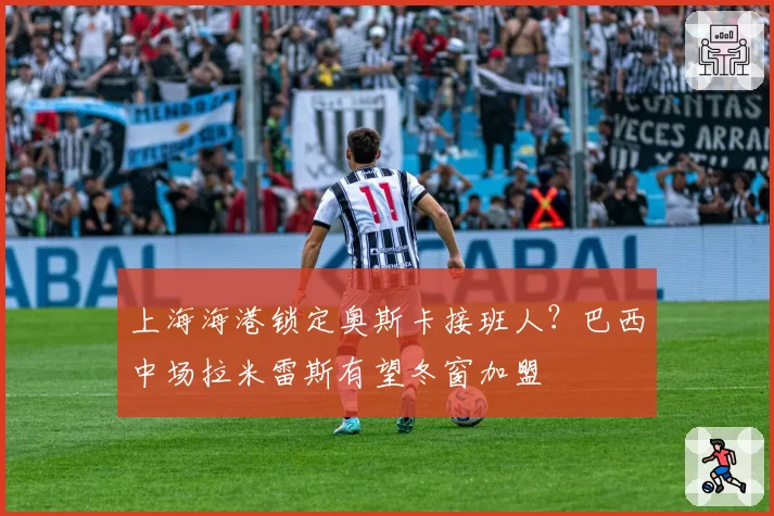 上海海港锁定奥斯卡接班人?巴西中场拉米雷斯有望冬窗加盟