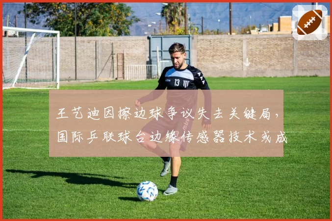 王艺迪因擦边球争议失去关键局,国际乒联球台边缘传感器技术或成标配