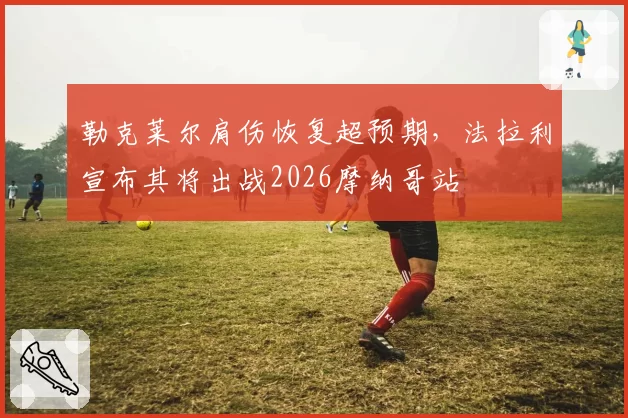 勒克莱尔肩伤恢复超预期，法拉利宣布其将出战2026摩纳哥站
