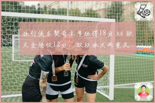 独行侠东契奇末节独得18分 vs 欧文全场仅12分，双核冰火两重天