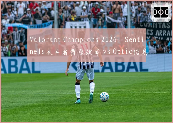 Valorant Champions 2026：Sentinels决斗者首杀效率 vs Optic信息收集能力，战术体系碰撞