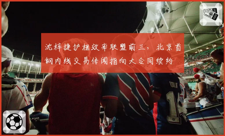 沈梓捷护框效率联盟前三,北京首钢内线交易传闻指向大合同续约