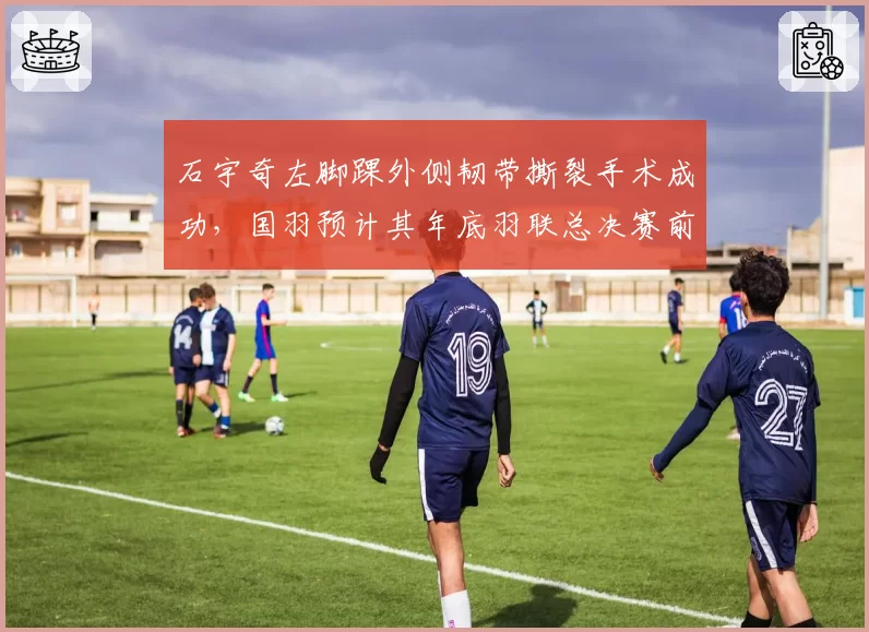 石宇奇左脚踝外侧韧带撕裂手术成功，国羽预计其年底羽联总决赛前复出