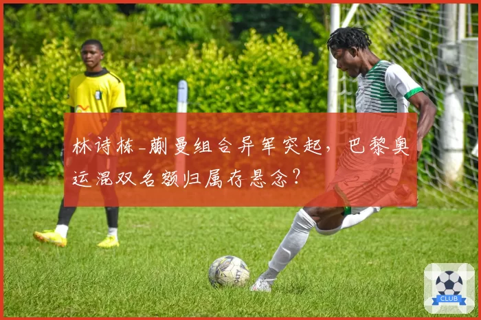 林诗栋_蒯曼组合异军突起,巴黎奥运混双名额归属存悬念?