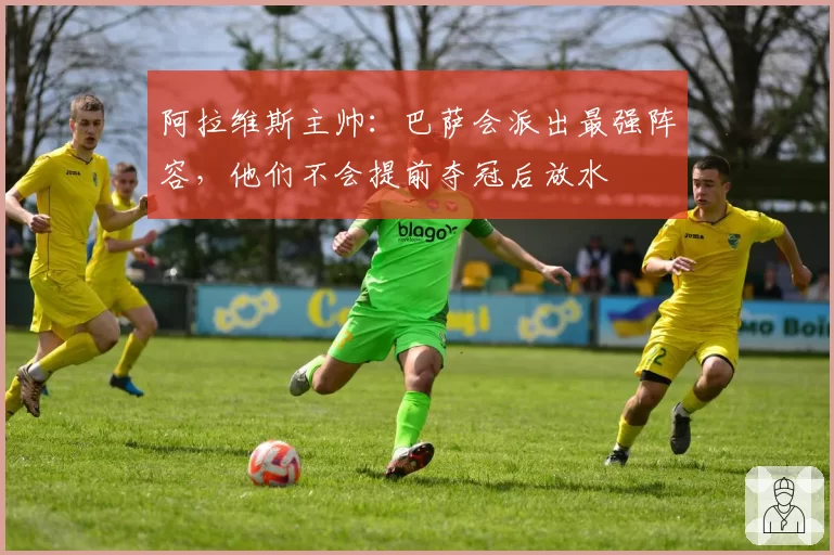 阿拉维斯主帅：巴萨会派出最强阵容，他们不会提前夺冠后放水