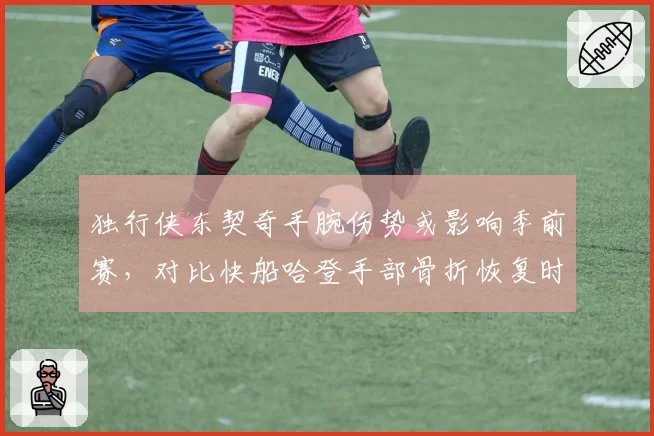 独行侠东契奇手腕伤势或影响季前赛,对比快船哈登手部骨折恢复时间表更明确