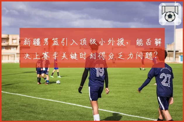 新疆男篮引入顶级小外援,能否解决上赛季关键时刻得分乏力问题?
