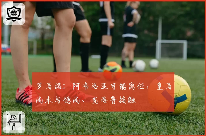 罗马诺:阿韦洛亚可能离任,皇马尚未与德尚、克洛普接触