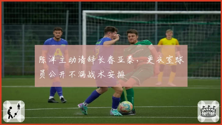 陈洋主动请辞长春亚泰，更衣室球员公开不满战术安排