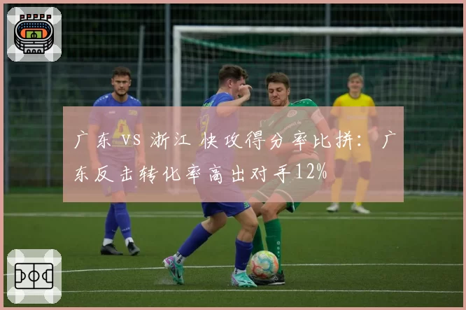 广东 vs 浙江 快攻得分率比拼:广东反击转化率高出对手12%