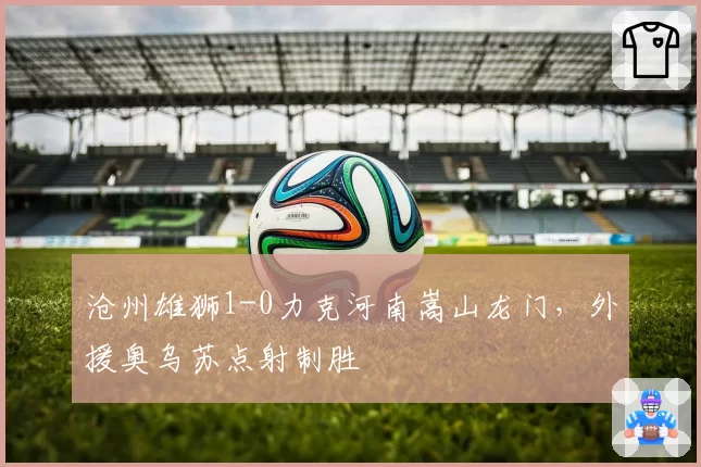 沧州雄狮1-0力克河南嵩山龙门，外援奥乌苏点射制胜