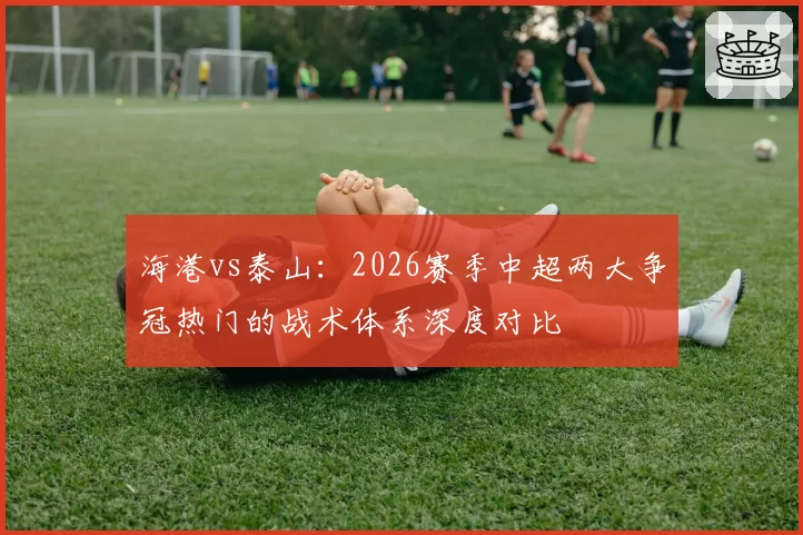 海港vs泰山：2026赛季中超两大争冠热门的战术体系深度对比