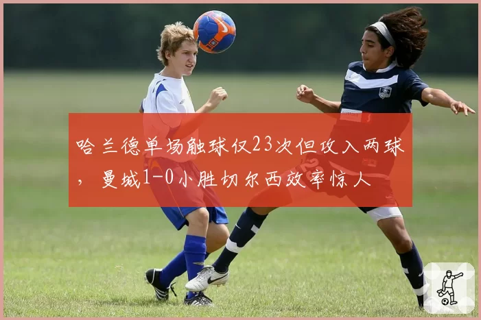 哈兰德单场触球仅23次但攻入两球,曼城1-0小胜切尔西效率惊人