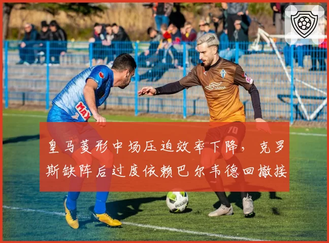 皇马菱形中场压迫效率下降，克罗斯缺阵后过度依赖巴尔韦德回撤接球是否成为隐患？