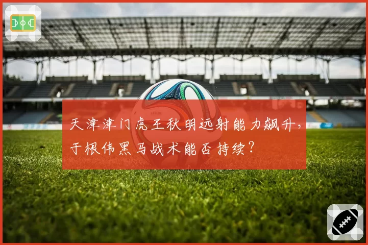 天津津门虎王秋明远射能力飙升，于根伟黑马战术能否持续？