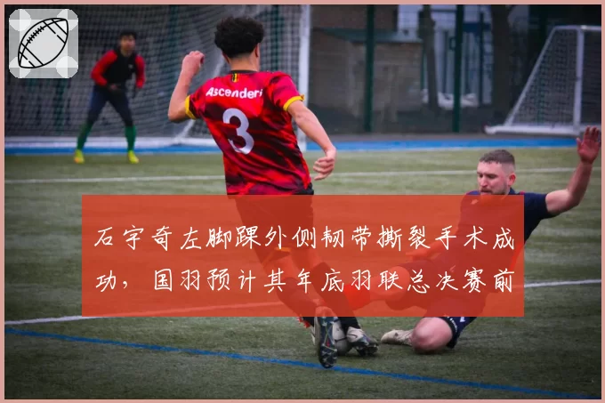 石宇奇左脚踝外侧韧带撕裂手术成功，国羽预计其年底羽联总决赛前复出