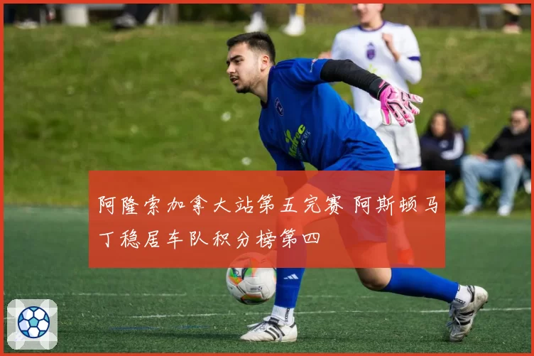阿隆索加拿大站第五完赛 阿斯顿马丁稳居车队积分榜第四