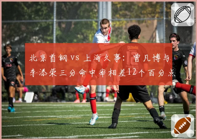 北京首钢 vs 上海久事:曾凡博与李添荣三分命中率相差12个百分点,年轻锋线谁更稳定?
