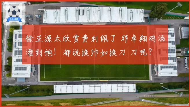 徐正源太欣赏费利佩了 邓卓翔鸡汤灌到饱！都说换帅如换刀 刀呢？