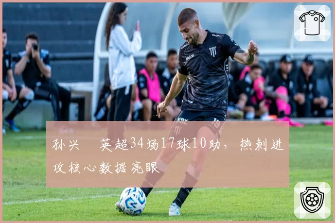 孙兴慜英超34场17球10助,热刺进攻核心数据亮眼