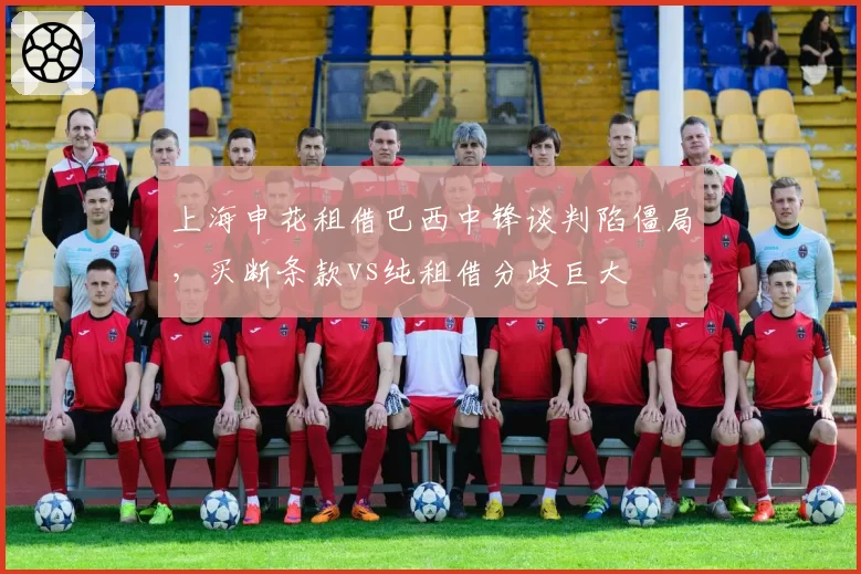 上海申花租借巴西中锋谈判陷僵局，买断条款vs纯租借分歧巨大