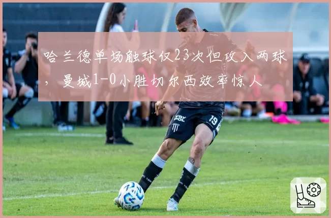 哈兰德单场触球仅23次但攻入两球,曼城1-0小胜切尔西效率惊人