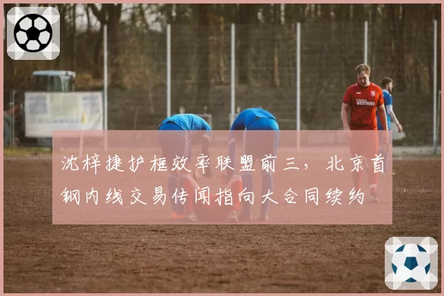 沈梓捷护框效率联盟前三,北京首钢内线交易传闻指向大合同续约