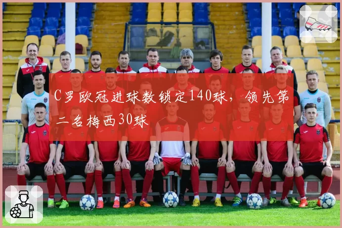 C罗欧冠进球数锁定140球，领先第二名梅西30球