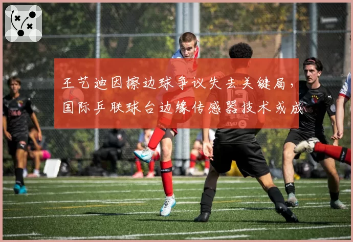 王艺迪因擦边球争议失去关键局,国际乒联球台边缘传感器技术或成标配