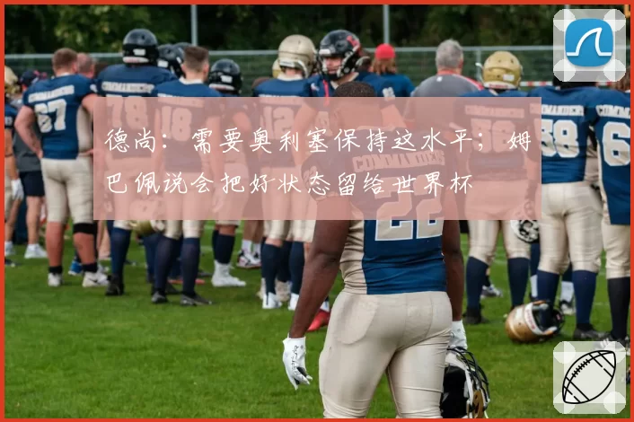 德尚:需要奥利塞保持这水平;姆巴佩说会把好状态留给世界杯