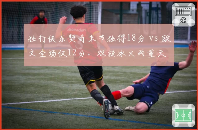 独行侠东契奇末节独得18分 vs 欧文全场仅12分，双核冰火两重天