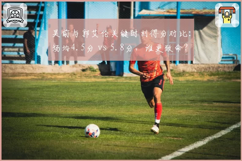 吴前与郭艾伦关键时刻得分对比：场均4.5分 vs 5.8分，谁更致命？